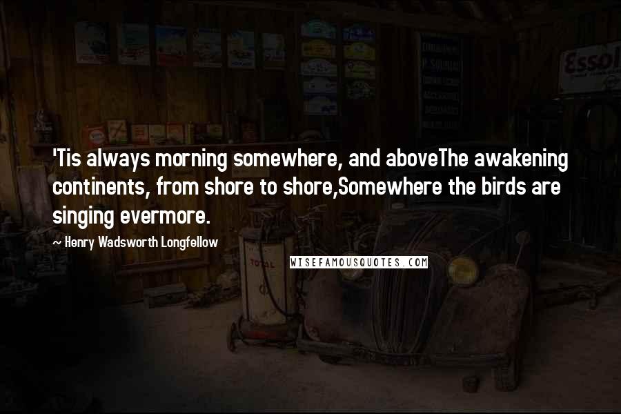 Henry Wadsworth Longfellow Quotes: 'Tis always morning somewhere, and aboveThe awakening continents, from shore to shore,Somewhere the birds are singing evermore.