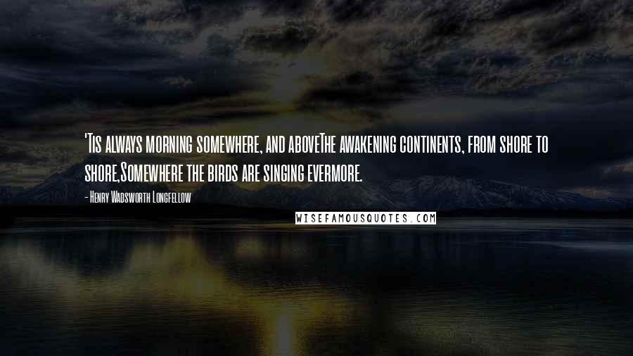 Henry Wadsworth Longfellow Quotes: 'Tis always morning somewhere, and aboveThe awakening continents, from shore to shore,Somewhere the birds are singing evermore.