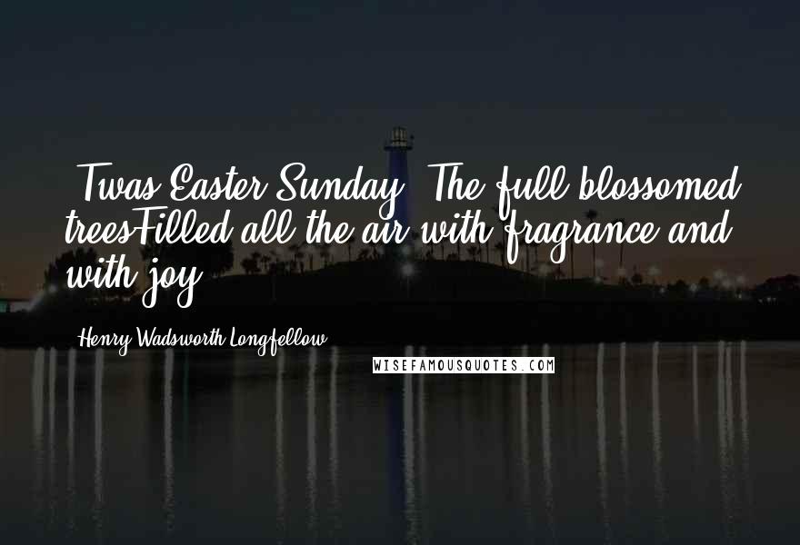 Henry Wadsworth Longfellow Quotes: 'Twas Easter-Sunday. The full-blossomed treesFilled all the air with fragrance and with joy.