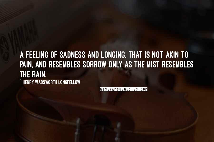 Henry Wadsworth Longfellow Quotes: A feeling of sadness and longing, That is not akin to pain, And resembles sorrow only As the mist resembles the rain.