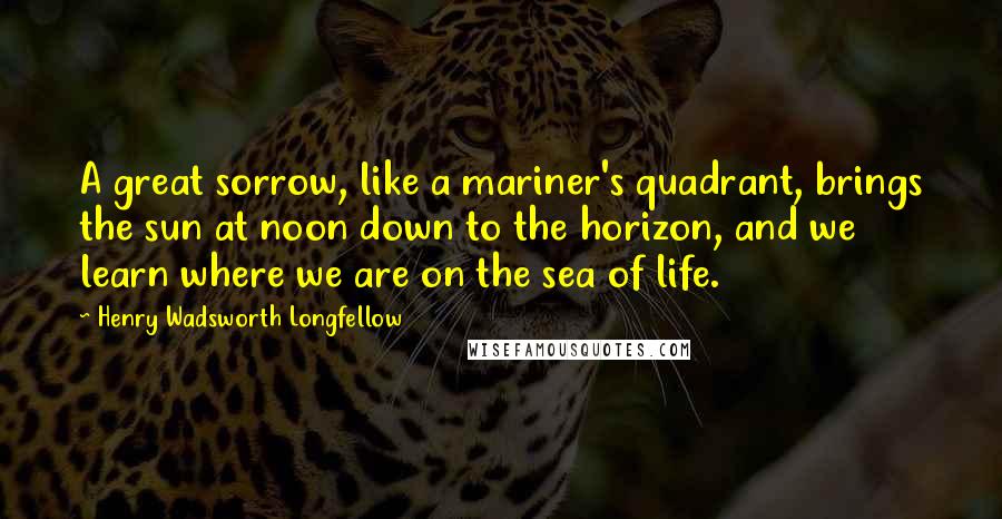Henry Wadsworth Longfellow Quotes: A great sorrow, like a mariner's quadrant, brings the sun at noon down to the horizon, and we learn where we are on the sea of life.