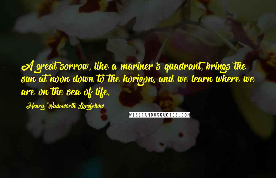 Henry Wadsworth Longfellow Quotes: A great sorrow, like a mariner's quadrant, brings the sun at noon down to the horizon, and we learn where we are on the sea of life.