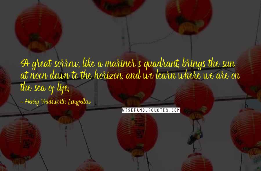 Henry Wadsworth Longfellow Quotes: A great sorrow, like a mariner's quadrant, brings the sun at noon down to the horizon, and we learn where we are on the sea of life.
