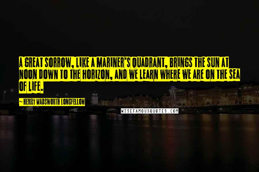 Henry Wadsworth Longfellow Quotes: A great sorrow, like a mariner's quadrant, brings the sun at noon down to the horizon, and we learn where we are on the sea of life.