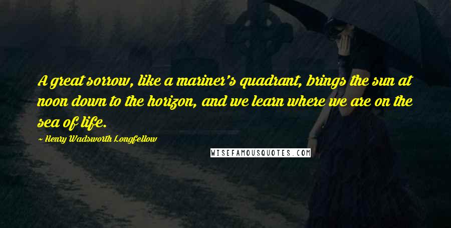 Henry Wadsworth Longfellow Quotes: A great sorrow, like a mariner's quadrant, brings the sun at noon down to the horizon, and we learn where we are on the sea of life.