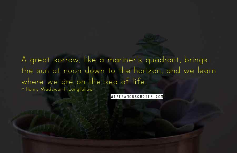 Henry Wadsworth Longfellow Quotes: A great sorrow, like a mariner's quadrant, brings the sun at noon down to the horizon, and we learn where we are on the sea of life.