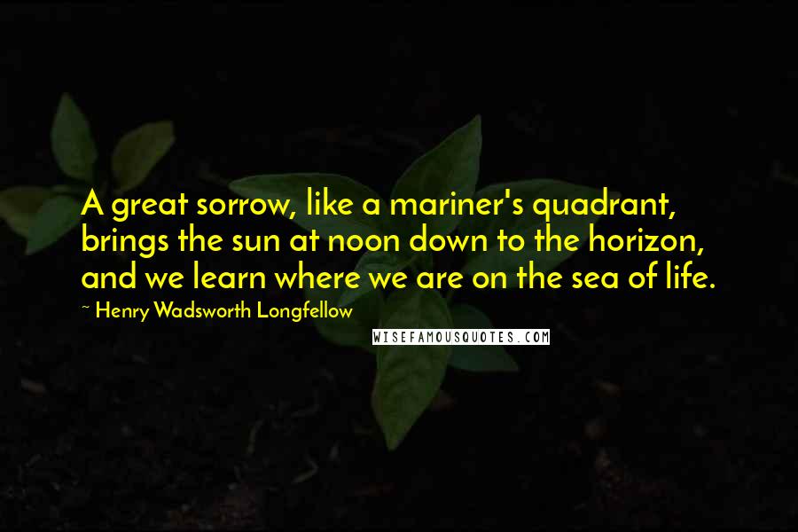 Henry Wadsworth Longfellow Quotes: A great sorrow, like a mariner's quadrant, brings the sun at noon down to the horizon, and we learn where we are on the sea of life.