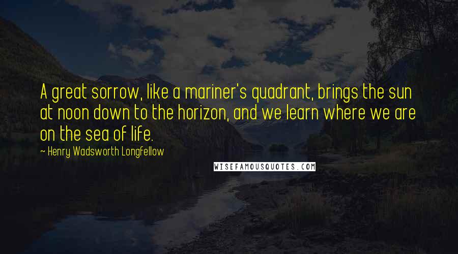 Henry Wadsworth Longfellow Quotes: A great sorrow, like a mariner's quadrant, brings the sun at noon down to the horizon, and we learn where we are on the sea of life.