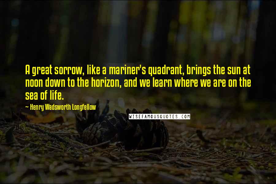 Henry Wadsworth Longfellow Quotes: A great sorrow, like a mariner's quadrant, brings the sun at noon down to the horizon, and we learn where we are on the sea of life.