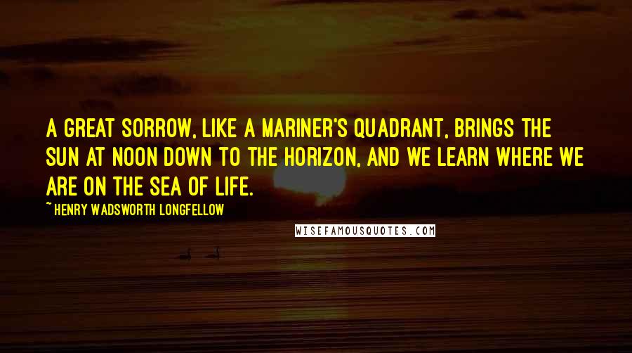 Henry Wadsworth Longfellow Quotes: A great sorrow, like a mariner's quadrant, brings the sun at noon down to the horizon, and we learn where we are on the sea of life.