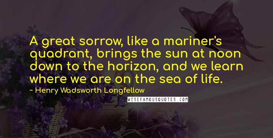Henry Wadsworth Longfellow Quotes: A great sorrow, like a mariner's quadrant, brings the sun at noon down to the horizon, and we learn where we are on the sea of life.