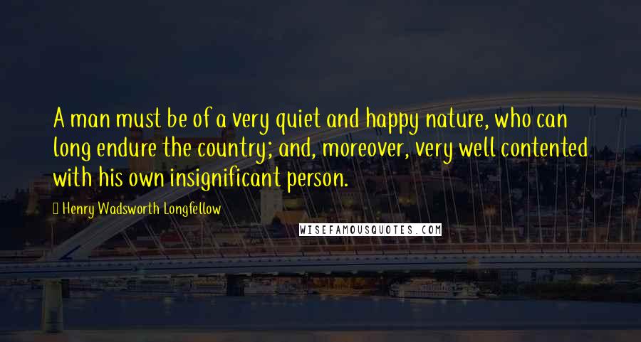 Henry Wadsworth Longfellow Quotes: A man must be of a very quiet and happy nature, who can long endure the country; and, moreover, very well contented with his own insignificant person.