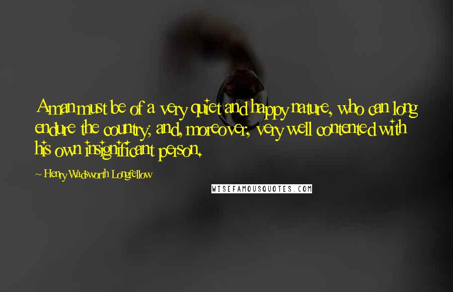 Henry Wadsworth Longfellow Quotes: A man must be of a very quiet and happy nature, who can long endure the country; and, moreover, very well contented with his own insignificant person.