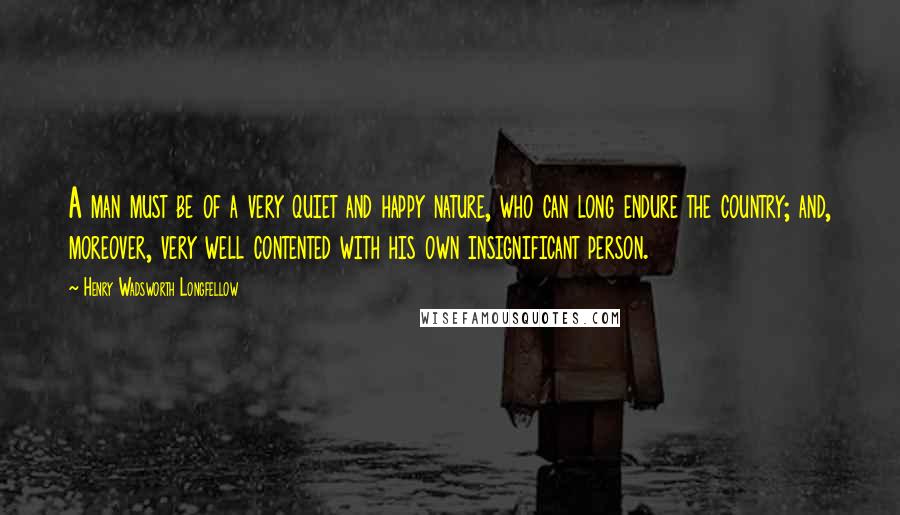 Henry Wadsworth Longfellow Quotes: A man must be of a very quiet and happy nature, who can long endure the country; and, moreover, very well contented with his own insignificant person.