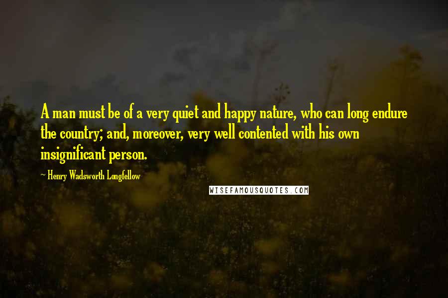 Henry Wadsworth Longfellow Quotes: A man must be of a very quiet and happy nature, who can long endure the country; and, moreover, very well contented with his own insignificant person.