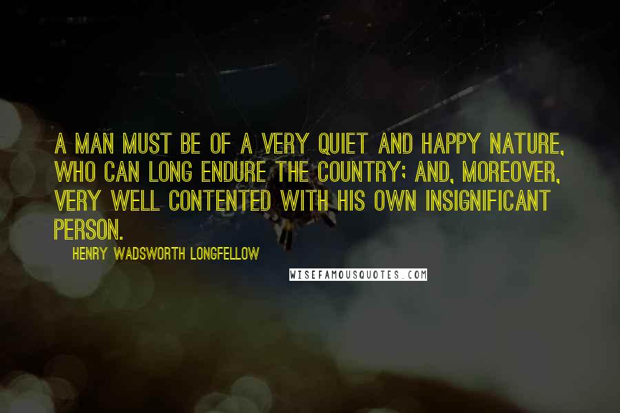 Henry Wadsworth Longfellow Quotes: A man must be of a very quiet and happy nature, who can long endure the country; and, moreover, very well contented with his own insignificant person.