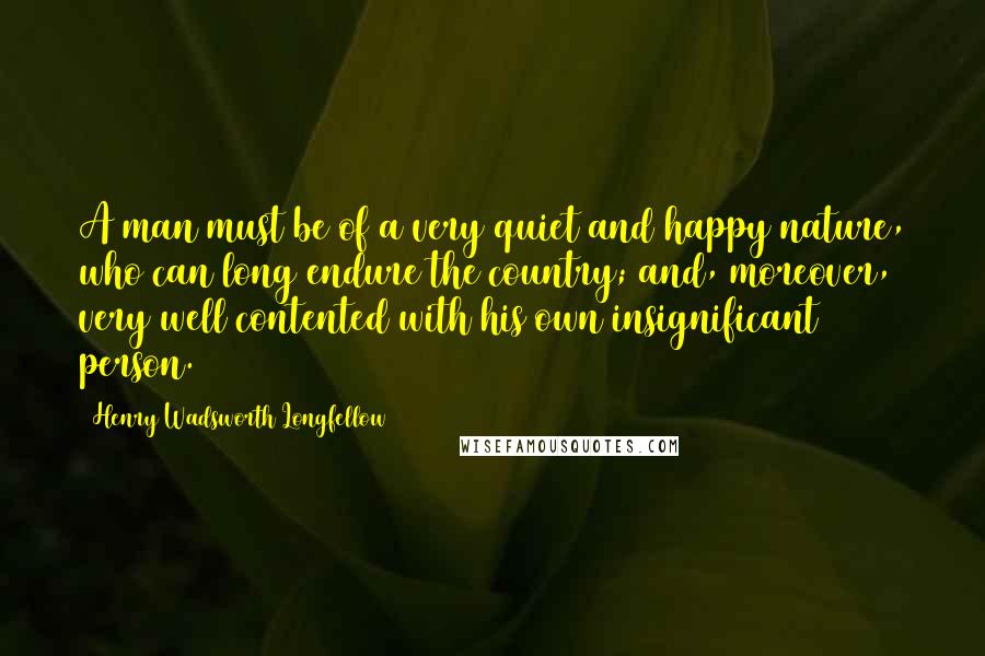 Henry Wadsworth Longfellow Quotes: A man must be of a very quiet and happy nature, who can long endure the country; and, moreover, very well contented with his own insignificant person.