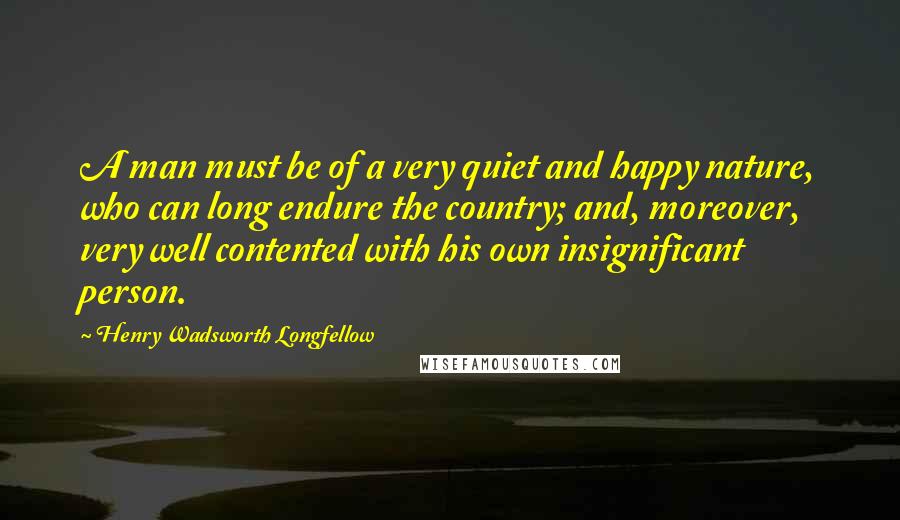 Henry Wadsworth Longfellow Quotes: A man must be of a very quiet and happy nature, who can long endure the country; and, moreover, very well contented with his own insignificant person.