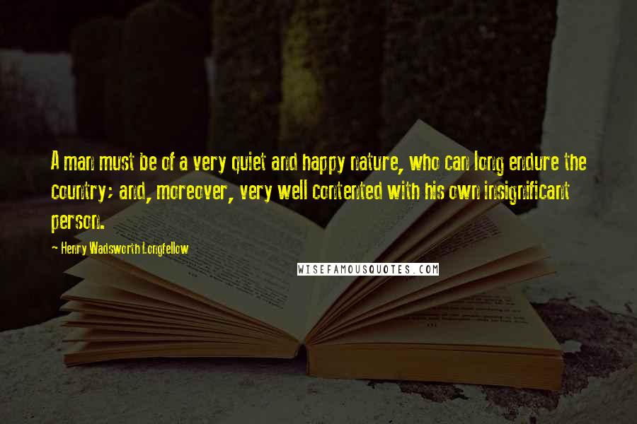 Henry Wadsworth Longfellow Quotes: A man must be of a very quiet and happy nature, who can long endure the country; and, moreover, very well contented with his own insignificant person.