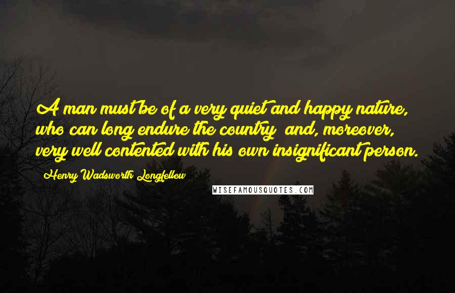 Henry Wadsworth Longfellow Quotes: A man must be of a very quiet and happy nature, who can long endure the country; and, moreover, very well contented with his own insignificant person.