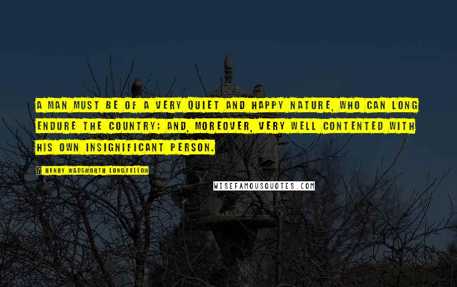 Henry Wadsworth Longfellow Quotes: A man must be of a very quiet and happy nature, who can long endure the country; and, moreover, very well contented with his own insignificant person.