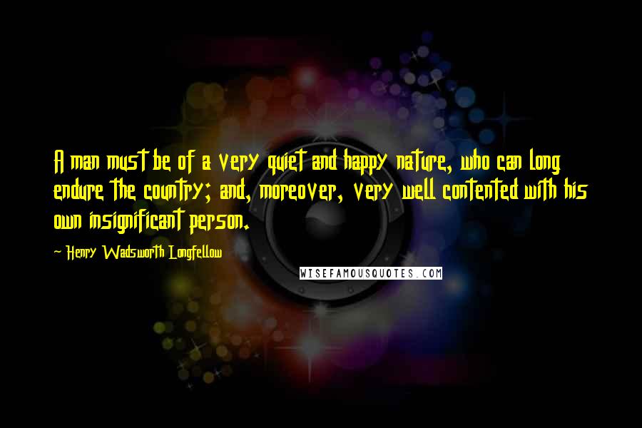 Henry Wadsworth Longfellow Quotes: A man must be of a very quiet and happy nature, who can long endure the country; and, moreover, very well contented with his own insignificant person.