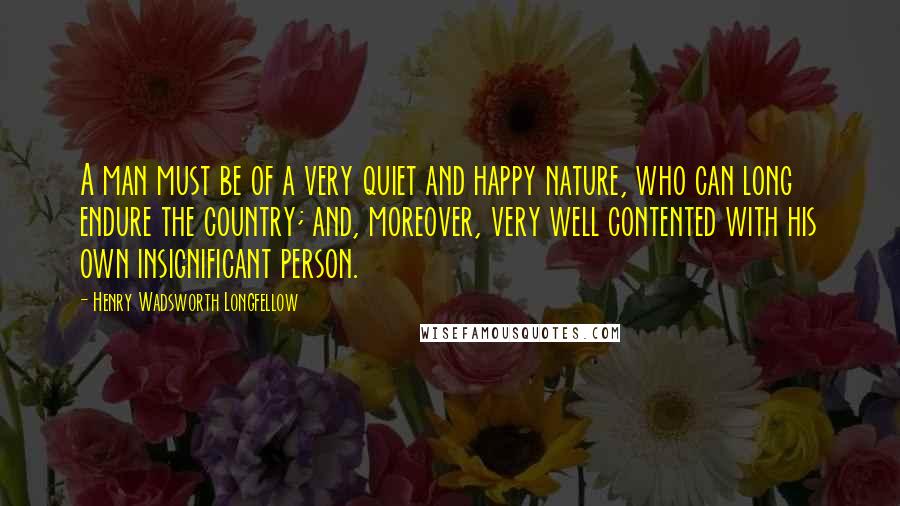 Henry Wadsworth Longfellow Quotes: A man must be of a very quiet and happy nature, who can long endure the country; and, moreover, very well contented with his own insignificant person.