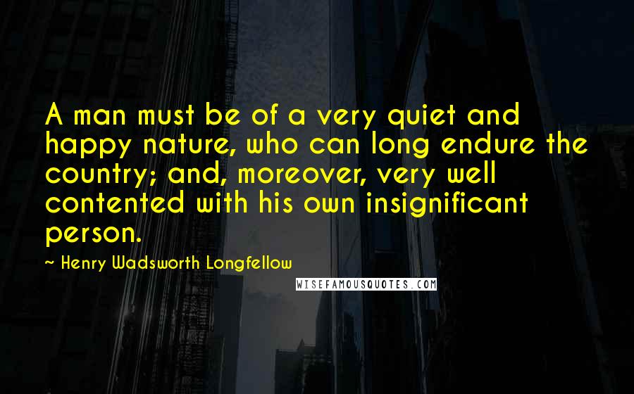 Henry Wadsworth Longfellow Quotes: A man must be of a very quiet and happy nature, who can long endure the country; and, moreover, very well contented with his own insignificant person.