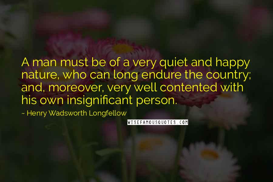 Henry Wadsworth Longfellow Quotes: A man must be of a very quiet and happy nature, who can long endure the country; and, moreover, very well contented with his own insignificant person.