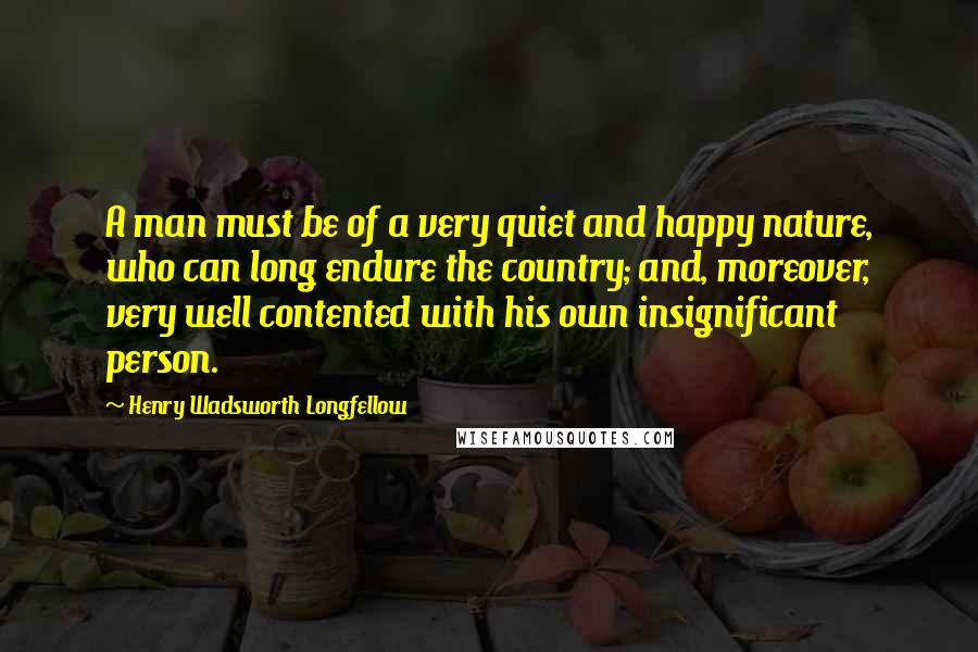 Henry Wadsworth Longfellow Quotes: A man must be of a very quiet and happy nature, who can long endure the country; and, moreover, very well contented with his own insignificant person.