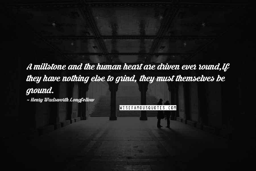 Henry Wadsworth Longfellow Quotes: A millstone and the human heart are driven ever round,If they have nothing else to grind, they must themselves be ground.