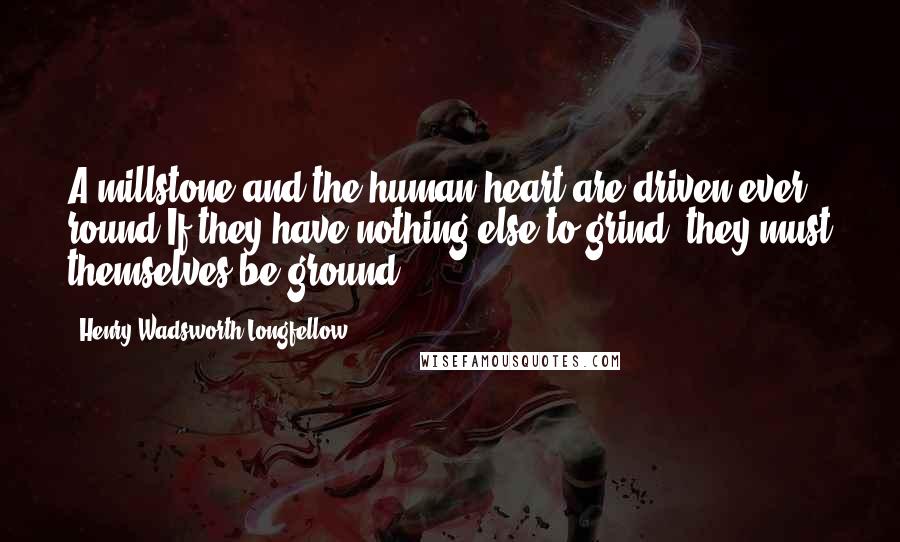 Henry Wadsworth Longfellow Quotes: A millstone and the human heart are driven ever round,If they have nothing else to grind, they must themselves be ground.
