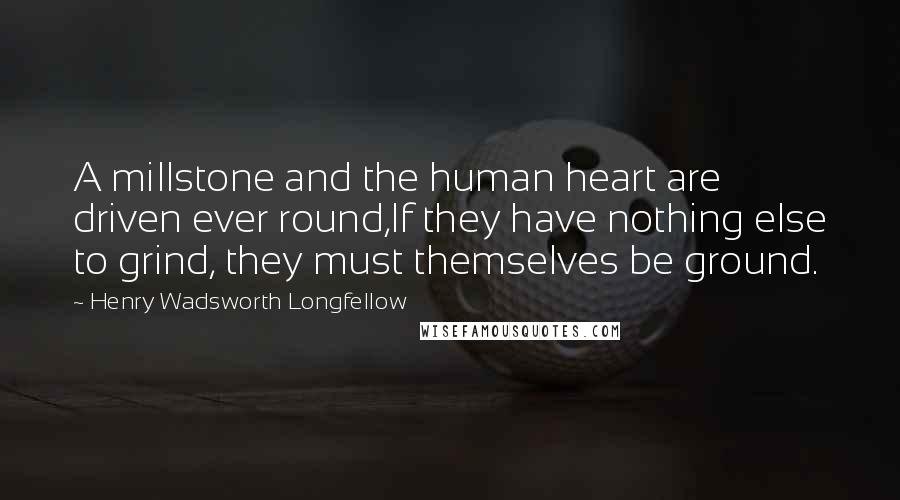 Henry Wadsworth Longfellow Quotes: A millstone and the human heart are driven ever round,If they have nothing else to grind, they must themselves be ground.