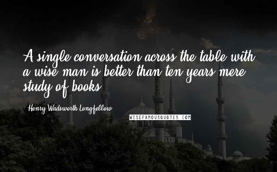 Henry Wadsworth Longfellow Quotes: A single conversation across the table with a wise man is better than ten years mere study of books.