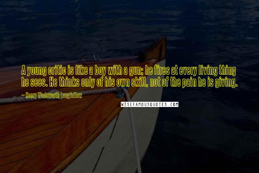 Henry Wadsworth Longfellow Quotes: A young critic is like a boy with a gun; he fires at every living thing he sees. He thinks only of his own skill, not of the pain he is giving.