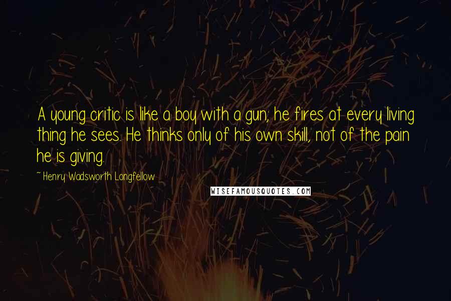 Henry Wadsworth Longfellow Quotes: A young critic is like a boy with a gun; he fires at every living thing he sees. He thinks only of his own skill, not of the pain he is giving.