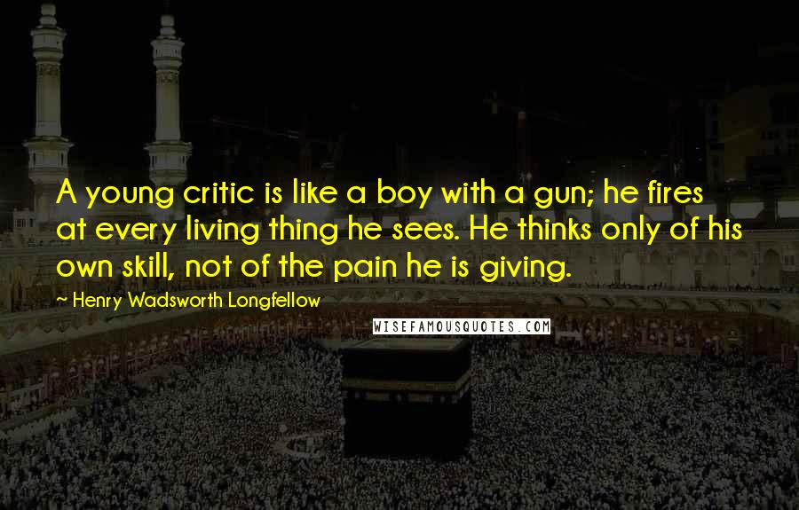 Henry Wadsworth Longfellow Quotes: A young critic is like a boy with a gun; he fires at every living thing he sees. He thinks only of his own skill, not of the pain he is giving.