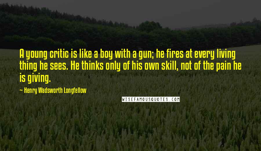 Henry Wadsworth Longfellow Quotes: A young critic is like a boy with a gun; he fires at every living thing he sees. He thinks only of his own skill, not of the pain he is giving.