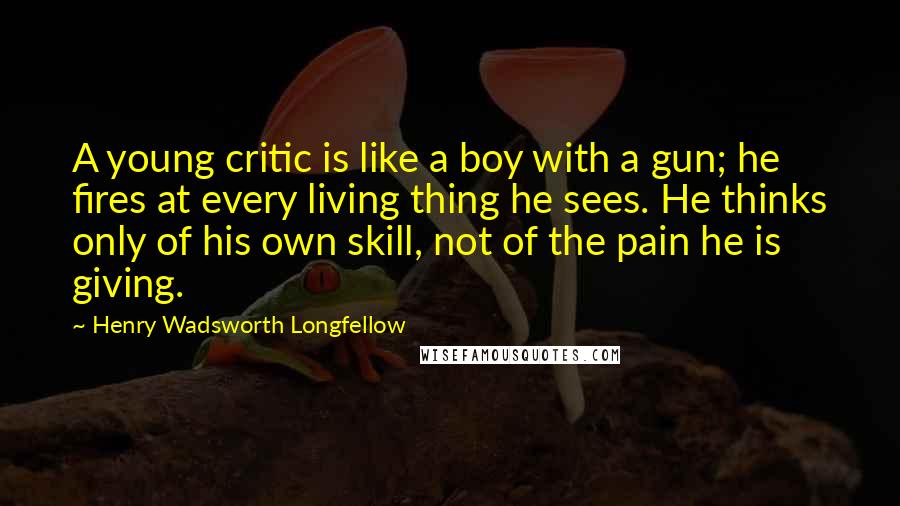 Henry Wadsworth Longfellow Quotes: A young critic is like a boy with a gun; he fires at every living thing he sees. He thinks only of his own skill, not of the pain he is giving.