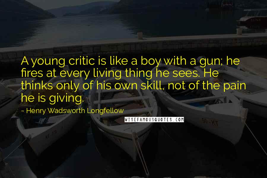 Henry Wadsworth Longfellow Quotes: A young critic is like a boy with a gun; he fires at every living thing he sees. He thinks only of his own skill, not of the pain he is giving.