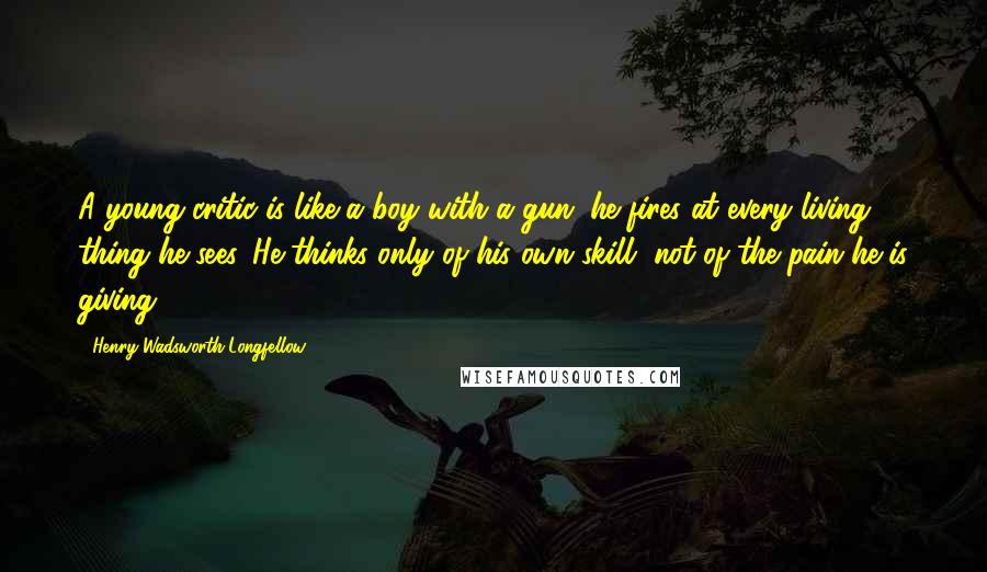 Henry Wadsworth Longfellow Quotes: A young critic is like a boy with a gun; he fires at every living thing he sees. He thinks only of his own skill, not of the pain he is giving.