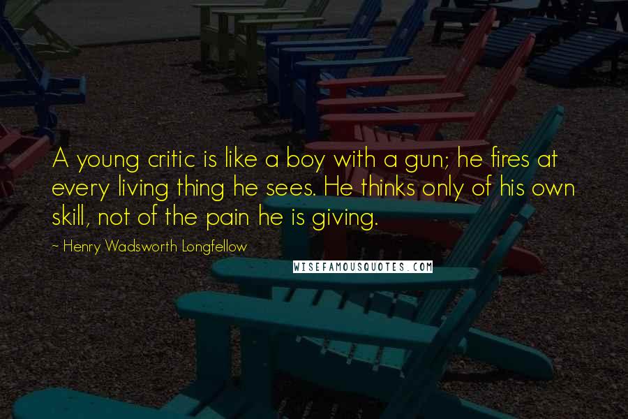 Henry Wadsworth Longfellow Quotes: A young critic is like a boy with a gun; he fires at every living thing he sees. He thinks only of his own skill, not of the pain he is giving.