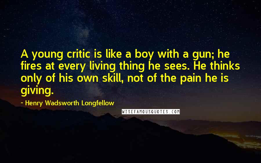 Henry Wadsworth Longfellow Quotes: A young critic is like a boy with a gun; he fires at every living thing he sees. He thinks only of his own skill, not of the pain he is giving.