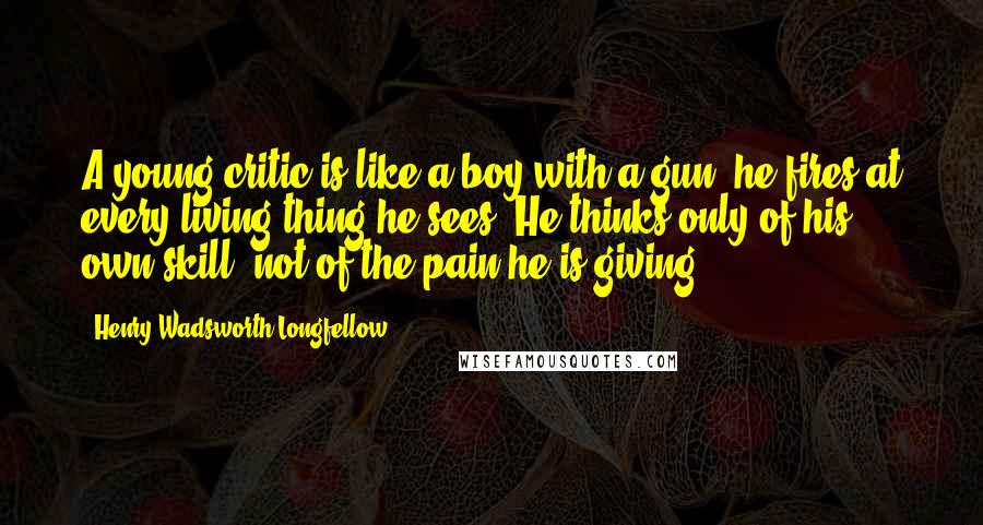 Henry Wadsworth Longfellow Quotes: A young critic is like a boy with a gun; he fires at every living thing he sees. He thinks only of his own skill, not of the pain he is giving.