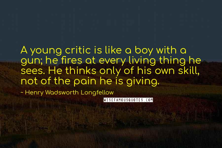 Henry Wadsworth Longfellow Quotes: A young critic is like a boy with a gun; he fires at every living thing he sees. He thinks only of his own skill, not of the pain he is giving.