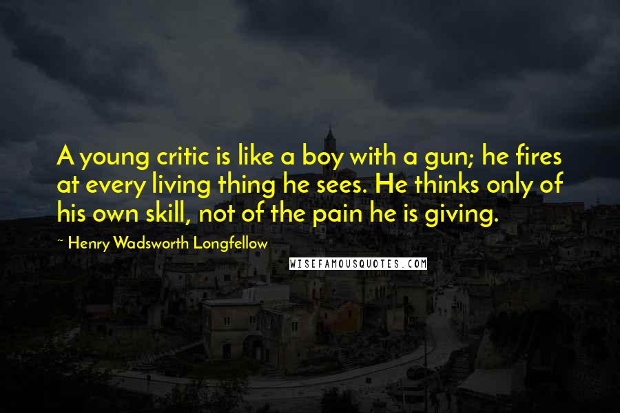 Henry Wadsworth Longfellow Quotes: A young critic is like a boy with a gun; he fires at every living thing he sees. He thinks only of his own skill, not of the pain he is giving.