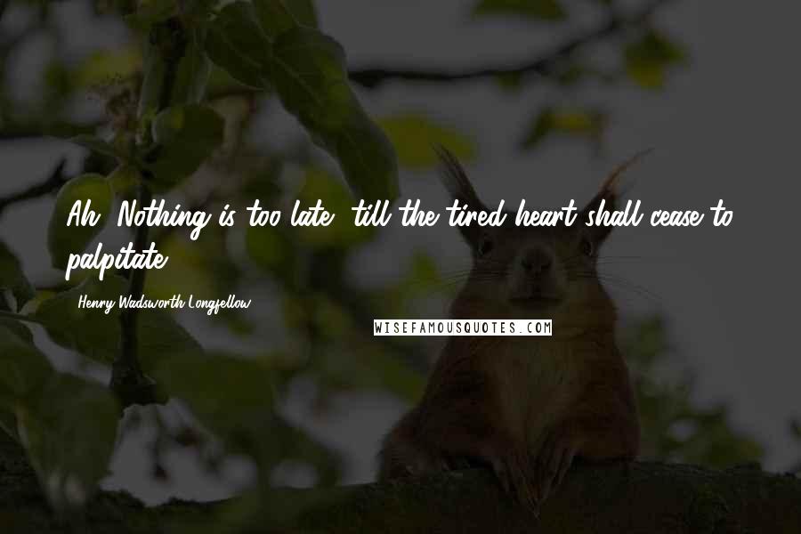 Henry Wadsworth Longfellow Quotes: Ah, Nothing is too late, till the tired heart shall cease to palpitate.