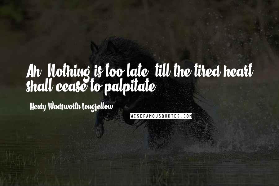 Henry Wadsworth Longfellow Quotes: Ah, Nothing is too late, till the tired heart shall cease to palpitate.