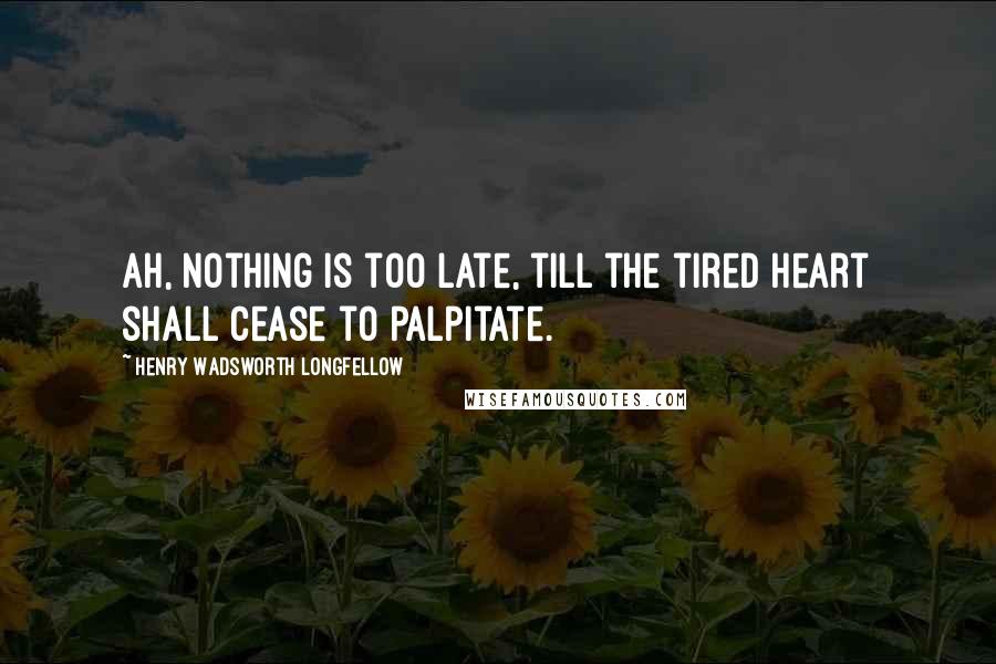 Henry Wadsworth Longfellow Quotes: Ah, Nothing is too late, till the tired heart shall cease to palpitate.