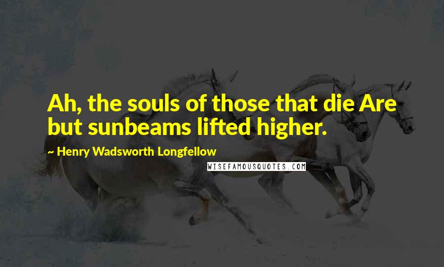 Henry Wadsworth Longfellow Quotes: Ah, the souls of those that die Are but sunbeams lifted higher.
